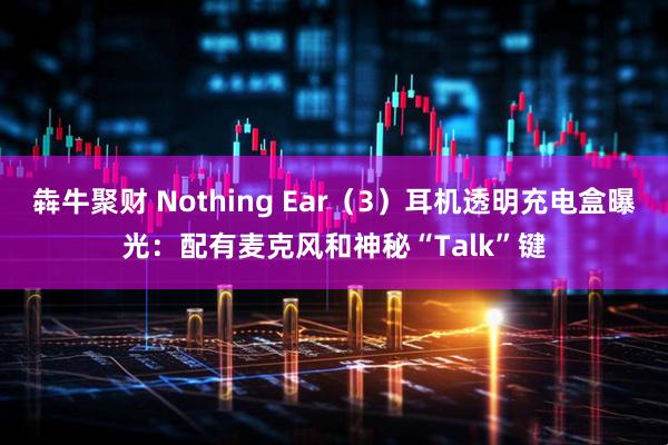 犇牛聚财 Nothing Ear（3）耳机透明充电盒曝光：配有麦克风和神秘“Talk”键