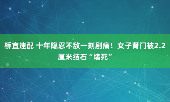 桥宜速配 十年隐忍不敌一刻剧痛！女子肾门被2.2厘米结石“堵死”