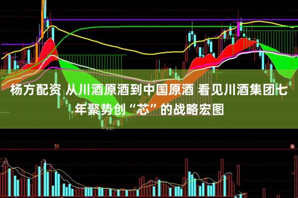 杨方配资 从川酒原酒到中国原酒 看见川酒集团七年聚势创“芯”的战略宏图