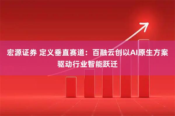 宏源证券 定义垂直赛道：百融云创以AI原生方案驱动行业智能跃迁