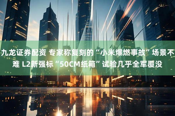九龙证券配资 专家称复刻的“小米爆燃事故”场景不难 L2新强标“50CM纸箱”试验几乎全军覆没