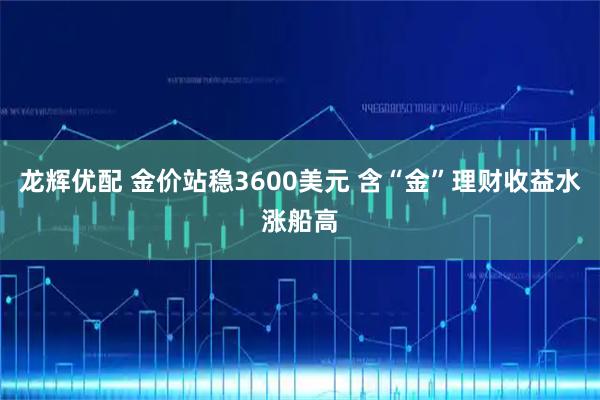 龙辉优配 金价站稳3600美元 含“金”理财收益水涨船高