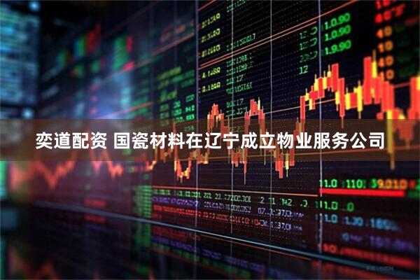 奕道配资 国瓷材料在辽宁成立物业服务公司