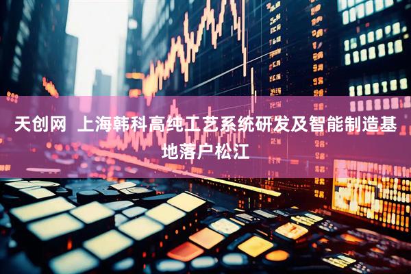 天创网  上海韩科高纯工艺系统研发及智能制造基地落户松江