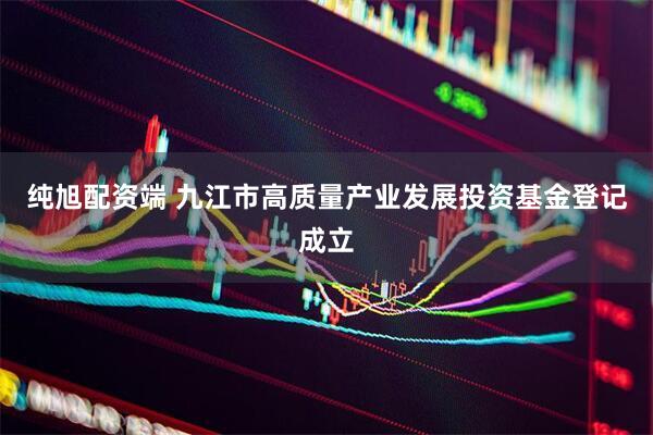 纯旭配资端 九江市高质量产业发展投资基金登记成立