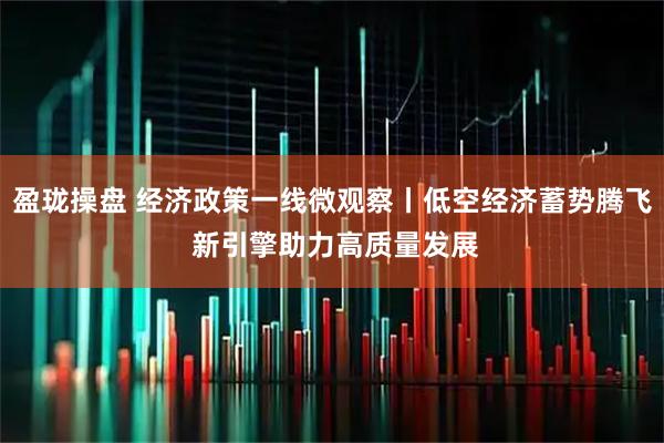 盈珑操盘 经济政策一线微观察丨低空经济蓄势腾飞 新引擎助力高质量发展