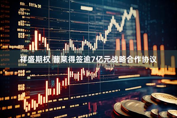 祥盛期权 普莱得签逾7亿元战略合作协议