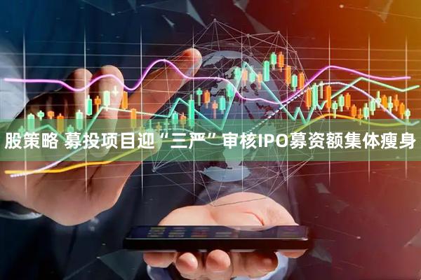 股策略 募投项目迎“三严”审核IPO募资额集体瘦身