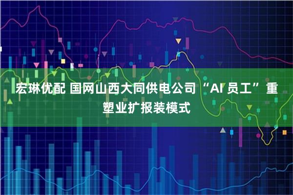 宏琳优配 国网山西大同供电公司 “AI 员工” 重塑业扩报装模式