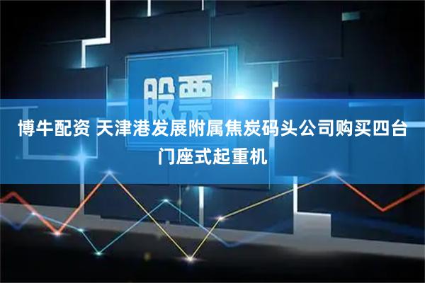 博牛配资 天津港发展附属焦炭码头公司购买四台门座式起重机