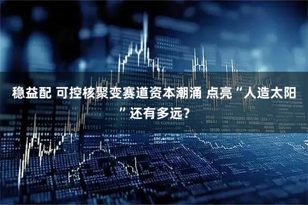 稳益配 可控核聚变赛道资本潮涌 点亮“人造太阳”还有多远？