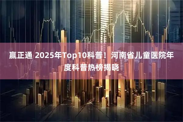 赢正通 2025年Top10科普！河南省儿童医院年度科普热榜揭晓