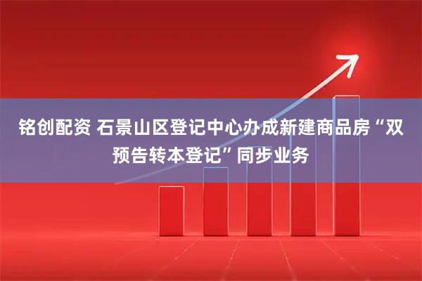 铭创配资 石景山区登记中心办成新建商品房“双预告转本登记”同步业务