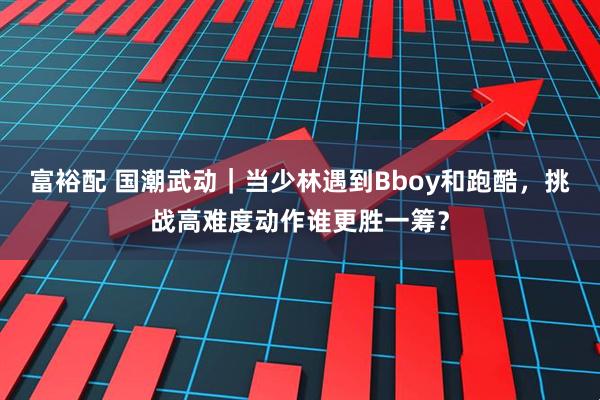 富裕配 国潮武动｜当少林遇到Bboy和跑酷，挑战高难度动作谁更胜一筹？