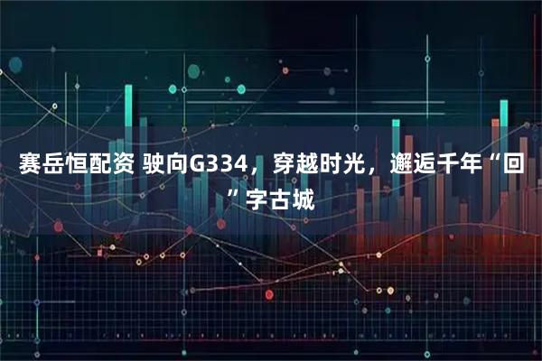 赛岳恒配资 驶向G334，穿越时光，邂逅千年“回”字古城