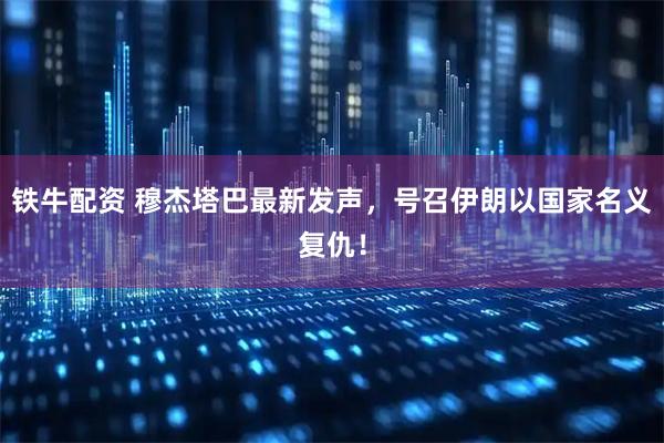 铁牛配资 穆杰塔巴最新发声,号召伊朗以国家名义复仇!