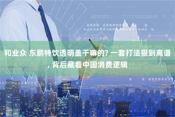 和业众 东鹏特饮透明盖干嘛的? 一套打法狠到离谱, 背后藏着中国消费逻辑