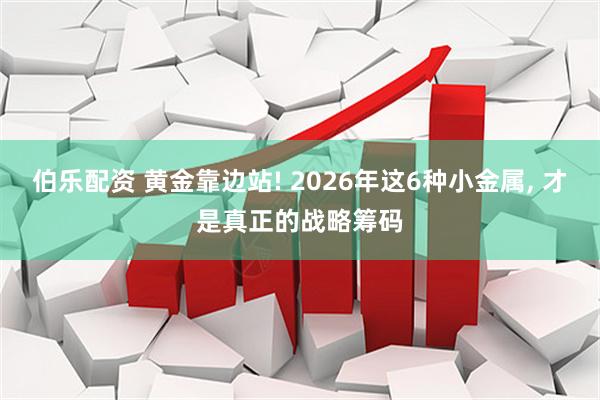 伯乐配资 黄金靠边站! 2026年这6种小金属, 才是真正的战略筹码