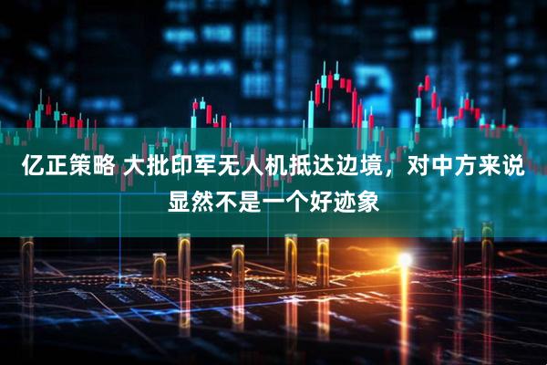 亿正策略 大批印军无人机抵达边境，对中方来说显然不是一个好迹象